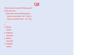 Q8
What will be the output of followng code?
public class Test {
public static void main(String args[]) {
System.out.println(10 + 20 + "Hello");
System.out.println("Hello" + 10 + 20);
}
}
A. 30Hello
Hello30
B. 1020Hello
Hello1020
C. 30Hello
Hello1020
D. 1020Hello
Hello30
 