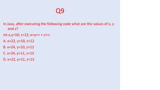 Q9
In Java, after executing the following code what are the values of x, y
and z?
int x,y=10; z=12; x=y++ + z++;
A. x=22, y=10, z=12
B. x=24, y=10, z=12
C. x=24, y=11, z=13
D. x=22, y=11, z=13
 