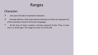 Ranges
Character:

 Java uses Unicode to represent characters
 Unicode defines a fully international character set that can represent all
of the characters found in all human languages.
At the time of Java's creation, Unicode required 16 bits. Thus, in Java
char is a 16-bit type. The range of a char is 0 to 65,536.
 
