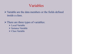 Variables
 Variable are the data members or the fields defined
inside a class.
 There are three types of variables:
 Local Variable
 Instance Variable
 Class Variable
 