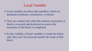 Local Variable
 Local variables are those data members which are
declared in methods, constructors, or blocks.
 They are created only when the method, constructor or
block is executed and destroyed as soon as the
execution of that block is completed.
 So the visibility of local variables is inside the block
only, they can’t be accessed outside the scope of that
block.
 