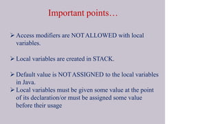 Important points…
 Access modifiers are NOTALLOWED with local
variables.
 Local variables are created in STACK.
 Default value is NOTASSIGNED to the local variables
in Java.
 Local variables must be given some value at the point
of its declaration/or must be assigned some value
before their usage
 