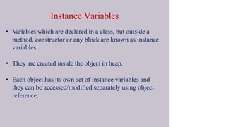 Instance Variables
• Variables which are declared in a class, but outside a
method, constructor or any block are known as instance
variables.
• They are created inside the object in heap.
• Each object has its own set of instance variables and
they can be accessed/modified separately using object
reference.
 