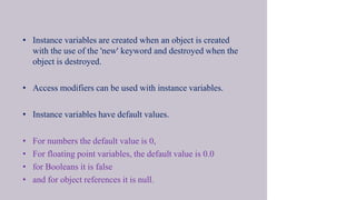 • Instance variables are created when an object is created
with the use of the 'new' keyword and destroyed when the
object is destroyed.
• Access modifiers can be used with instance variables.
• Instance variables have default values.
• For numbers the default value is 0,
• For floating point variables, the default value is 0.0
• for Booleans it is false
• and for object references it is null.
 
