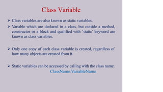 Class Variable
 Class variables are also known as static variables.
 Variable which are declared in a class, but outside a method,
constructor or a block and qualified with ‘static’ keyword are
known as class variables.
 Only one copy of each class variable is created, regardless of
how many objects are created from it.
 Static variables can be accessed by calling with the class name.
ClassName.VariableName
 