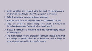  Static variables are created with the start of execution of a
program and destroyed when the program terminates.
 Default values are same as instance variables.
 A public static final variable behaves as a CONSTANT in Java.
 They are stored in special heap area which is known as
PermGen(Permanent Generation)-In Java 5 and 6
 In Java 8 PermGen is replaced with new terminology, known
as “MetaSpace”
 The main reason for this change of PermGen in Java 8.0 is that
it is tough to predict the size of PermGen, and it helps in
improving garbage collection performance.
 