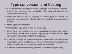 Type conversion and Casting
 It is fairly common to assign a value of one type to a variable of another
type. If the two types are compatible, then Java will perform the
conversion automatically.
 When one type of data is assigned to another type of variable, an
automatic type conversion will take place if the following two conditions
are met:
• The two types are compatible.
• The destination type is larger than the source type.
 When these two conditions are met, a widening conversion takes place.
For example, the int type is always large enough to hold all valid byte
values, so no explicit cast statement is required.
 if we try to assign int typed value(larger ranged value) to byte(smaller
ranged value), error would arise.[As here we are doing wrong assignment,
so java compiler will not perform narrowing automatically]
 If we want to perform narrowing, we need to use explicit type casting
 
