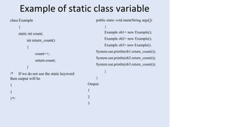 Example of static class variable
class Example
{
static int count;
int return_count()
{
count++;
return count;
}
/* If we do not use the static keyword
then output will be
1
1
1*/
public static void main(String args[])
{
Example ob1= new Example();
Example ob2= new Example();
Example ob3= new Example();
System.out.println(ob1.return_count());
System.out.println(ob2.return_count());
System.out.println(ob3.return_count());
}
}
Output:
1
2
3
 