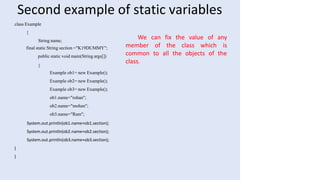 Second example of static variables
class Example
{
String name;
final static String section ="K19DUMMY";
public static void main(String args[])
{
Example ob1= new Example();
Example ob2= new Example();
Example ob3= new Example();
ob1.name="rohan";
ob2.name="mohan";
ob3.name="Ram";
System.out.println(ob1.name+ob1.section);
System.out.println(ob2.name+ob2.section);
System.out.println(ob3.name+ob3.section);
}
}
member of the class which
We can fix the value of any
is
common to all the objects of the
class.
 