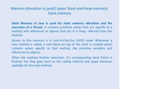 Memory allocation in java(2 types: Stack and Heap memory)
Stack memory
Stack Memory in Java is used for static memory allocation and the
execution of a thread. It contains primitive values that are specific to a
method and references to objects that are in a heap, referred from the
method.
Access to this memory is in Last-In-First-Out (LIFO) order. Whenever a
new method is called, a new block on top of the stack is created which
contains values specific to that method, like primitive variables and
references to objects.
When the method finishes execution, it’s corresponding stack frame is
flushed, the flow goes back to the calling method and space becomes
available for the next method.
 