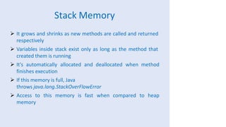 Stack Memory
 It grows and shrinks as new methods are called and returned
respectively
 Variables inside stack exist only as long as the method that
created them is running
 It's automatically allocated and deallocated when method
finishes execution
 If this memory is full, Java
throws java.lang.StackOverFlowError
 Access to this memory is fast when compared to heap
memory
 