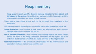 Heap memory
Heap space in Java is used for dynamic memory allocation for Java objects and
JRE classes at the runtime. New objects are always created in heap space and the
references to this objects are stored in stack memory.
These objects have global access and can be accessed from anywhere in the
application.
This memory model is further broken into smaller parts called generations, these are:
Young Generation – this is where all new objects are allocated and aged. A minor
Garbage collection occurs when this fills up
Old or Tenured Generation – this is where long surviving objects are stored. When
objects are stored in the Young Generation, a threshold for the object's age is set
and when that threshold is reached, the object is moved to the old generation
Permanent Generation – this consists of JVM metadata for the runtime classes and
application methods, static or class variables also.
 