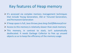 Key features of Heap memory
 It's accessed via complex memory management techniques
that include Young Generation, Old or Tenured Generation,
and Permanent Generation
 If heap space is full, Java throws java.lang.OutOfMemoryError
 Access to this memory is relatively slower than stack memory
 This memory, in contrast to stack, isn't automatically
deallocated. It needs Garbage Collector to free up unused
objects so as to keep the efficiency of the memory usage
 
