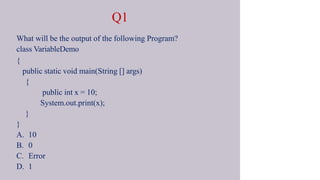 Q1
What will be the output of the following Program?
class VariableDemo
{
public static void main(String [] args)
{
public int x = 10;
System.out.print(x);
}
}
A. 10
B. 0
C. Error
D. 1
 