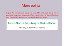 More points
In java the numeric data types are compatible with each other but no
automatic conversion is supported from numeric type to char or boolean.
Also, char and boolean are not compatible with each other.
 