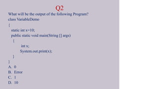 Q2
What will be the output of the following Program?
class VariableDemo
{
static int x=10;
public static void main(String [] args)
{
int x;
System.out.print(x);
}
}
A. 0
B. Error
C. 1
D. 10
 
