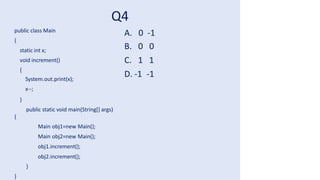 Q4
public class Main
{
static int x;
void increment()
{
System.out.print(x);
x--;
}
public static void main(String[] args)
{
Main obj1=new Main();
Main obj2=new Main();
obj1.increment();
obj2.increment();
}
}
A. 0 -1
B. 0 0
C. 1 1
D. -1 -1
 