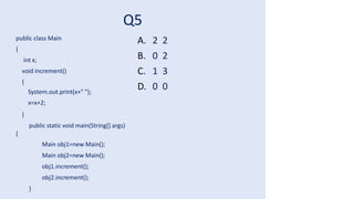 Q5
public class Main
{
int x;
void increment()
{
System.out.print(x+" ");
x=x+2;
}
public static void main(String[] args)
{
Main obj1=new Main();
Main obj2=new Main();
obj1.increment();
obj2.increment();
}
A. 2 2
B. 0 2
C. 1 3
D. 0 0
 