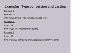 Examples: Type conversion and casting
Example 1:
byte x=123;
int y=x;[Widening-Type conversion]//No error
Example 2:
int y=123;
byte x=y;[Error-Incompatible types]
Example 3:
int y=123;
byte x=(int)y;[Narrowing-Using cast expression]//No error
 