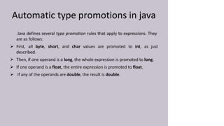 Automatic type promotions in java
Java defines several type promotion rules that apply to expressions. They
are as follows:
 First, all byte, short, and char values are promoted to int, as just
described.
 Then, if one operand is a long, the whole expression is promoted to long.
 If one operand is a float, the entire expression is promoted to float.
 If any of the operands are double, the result is double.
 
