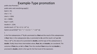 Example-Type promotion
public class Promote {
public static void main(String args[]) {
byte b = 42;
char c = 'a';
short s = 1024;
int i = 50000;
float f = 5.67f;
double d = .1234;
double result = (f * b) + (i / c) - (d * s);
System.out.println((f * b) + " + " + (i / c) + " - " + (d * s));
}
In the first subexpression, f * b, b is promoted to a float and the result of the subexpression
is float. Next, in the subexpression i/c, c is promoted to int, and the result is of type int.
Then, in d * s, the value of s is promoted to double, and the type of the subexpression is
double. Finally, these three intermediate values, float, int, and double, are considered. The
outcome of float plus an int is a float. Then the resultant float minus the last double is
promoted to double, which is the type for the final result of the expression.
 
