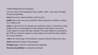 • Understanding first java program
• Let's see what is the meaning of class, public, static, void, main, String[],
System.out.println().
• class keyword is used to declare a class in java.
• public keyword is an access modifier which represents visibility, it means
it is visible to all.
• static is a keyword, if we declare any method as static, it is known as static
method. The core advantage of static method is that there is no need to
create object to invoke the static method. The main method is executed by
the JVM, so it doesn't require to create object to invoke the main method.
So it saves memory.
• void is the return type of the method, it means it doesn't return any value.
• main represents startup of the program.
• String[] args is used for command line argument.
• System.out.println() is used print statement.
•
 