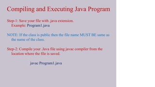 Compiling and Executing Java Program
Step-1: Save your file with .java extension.
• Example: Program1.java
NOTE: If the class is public then the file name MUST BE same as
the name of the class.
Step-2: Compile your .Java file using javac compiler from the
location where the file is saved.
javac Program1.java
 