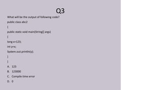 Q3
What will be the output of following code?
public class abc2
{
public static void main(String[] args)
{
long x=123;
int y=x;
System.out.println(y);
}
}
A. 123
B. 123000
C. Compile time error
D. 0
 