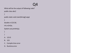 Q4
What will be the output of following code?
public class abc2
{
public static void main(String[] args)
{
double x=123.56;
int y=(int)x;
System.out.println(y);
}
}
A. 123.0
B. 123
C. Compile time error
D. Runtime error
 