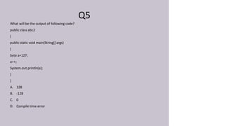 Q5
What will be the output of following code?
public class abc2
{
public static void main(String[] args)
{
byte a=127;
a++;
System.out.println(a);
}
}
A. 128
B. -128
C. 0
D. Compile time error
 