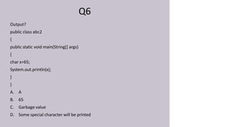 Q6
Output?
public class abc2
{
public static void main(String[] args)
{
char x=65;
System.out.println(x);
}
}
A. A
B. 65
C. Garbage value
D. Some special character will be printed
 