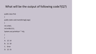 What will be the output of following code?(Q7)
public class First
{
public static void main(String[] args)
{
int a=0xC;
int b=0b1111;
System.out.println(a+" "+b);
}
}
A. 12 14
B. 11 10
C. Error
D. 12 15
 