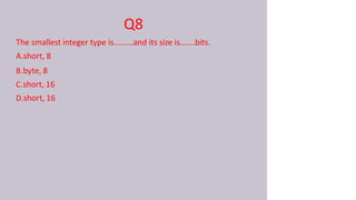 Q8
The smallest integer type is.........and its size is.......bits.
A.short, 8
B.byte, 8
C.short, 16
D.short, 16
 