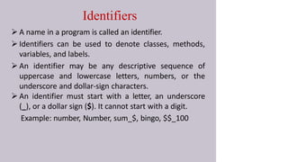 Identifiers
 A name in a program is called an identifier.
 Identifiers can be used to denote classes, methods,
variables, and labels.
 An identifier may be any descriptive sequence of
uppercase and lowercase letters, numbers, or the
underscore and dollar-sign characters.
 An identifier must start with a letter, an underscore
(_), or a dollar sign ($). It cannot start with a digit.
Example: number, Number, sum_$, bingo, $$_100
 