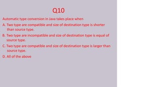 Q10
Automatic type conversion in Java takes place when
A. Two type are compatible and size of destination type is shorter
than source type.
B. Two type are incompatible and size of destination type is equal of
source type.
C. Two type are compatible and size of destination type is larger than
source type.
D. All of the above
 