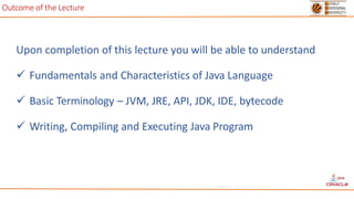 Outcome of the Lecture
Upon completion of this lecture you will be able to understand
 Fundamentals and Characteristics of Java Language
 Basic Terminology – JVM, JRE, API, JDK, IDE, bytecode
 Writing, Compiling and Executing Java Program
 