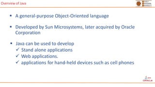 Overview of Java
 A general-purpose Object-Oriented language
 Developed by Sun Microsystems, later acquired by Oracle
Corporation
 Java can be used to develop
 Stand alone applications
 Web applications.
 applications for hand-held devices such as cell phones
 