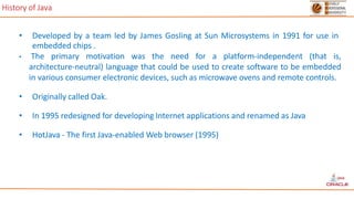 History of Java
• Developed by a team led by James Gosling at Sun Microsystems in 1991 for use in
embedded chips .
• The primary motivation was the need for a platform-independent (that is,
architecture-neutral) language that could be used to create software to be embedded
in various consumer electronic devices, such as microwave ovens and remote controls.
• Originally called Oak.
• In 1995 redesigned for developing Internet applications and renamed as Java
• HotJava - The first Java-enabled Web browser (1995)
 