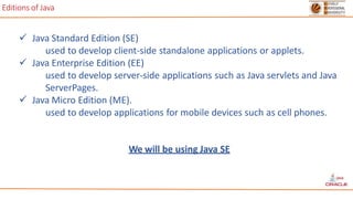 Editions of Java
 Java Standard Edition (SE)
used to develop client-side standalone applications or applets.
 Java Enterprise Edition (EE)
used to develop server-side applications such as Java servlets and Java
ServerPages.
 Java Micro Edition (ME).
used to develop applications for mobile devices such as cell phones.
We will be using Java SE
 