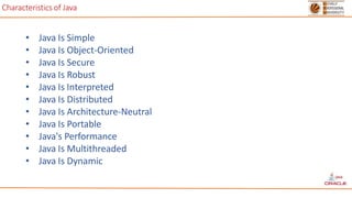 Characteristics of Java
• Java Is Simple
• Java Is Object-Oriented
• Java Is Secure
• Java Is Robust
• Java Is Interpreted
• Java Is Distributed
• Java Is Architecture-Neutral
• Java Is Portable
• Java's Performance
• Java Is Multithreaded
• Java Is Dynamic
 