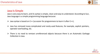 Characteristics of Java
Java Is Simple
Java is very easy to learn, and its syntax is simple, clean and easy to understand. According to Sun,
Java language is a simple programming language because:
 Java syntax is based on C++ (so easier for programmers to learn it after C++).
 Java has removed many complicated and rarely-used features, for example, explicit pointers,
operator overloading, etc.
 There is no need to remove unreferenced objects because there is an Automatic Garbage
Collection in Java.
 