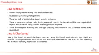 Characteristics of Java
Java Is Robust
• Robust simply means strong. Java is robust because:
• It uses strong memory management.
• There is a lack of pointers that avoids security problems.
• There is automatic garbage collection in java which runs on the Java Virtual Machine to get rid of
objects which are not being used by a Java application anymore.
• There are exception handling and the type checking mechanism in Java. All these points make
Java robust.
Java Is Distributed
Java is distributed because it facilitates users to create distributed applications in Java. RMI’s are
used for creating distributed applications. This feature of Java makes us able to access files by calling
the methods from any machine on the internet.
 
