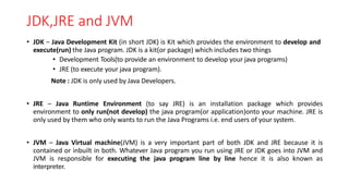 JDK,JRE and JVM
• JDK – Java Development Kit (in short JDK) is Kit which provides the environment to develop and
execute(run) the Java program. JDK is a kit(or package) which includes two things
• Development Tools(to provide an environment to develop your java programs)
• JRE (to execute your java program).
Note : JDK is only used by Java Developers.
• JRE – Java Runtime Environment (to say JRE) is an installation package which provides
environment to only run(not develop) the java program(or application)onto your machine. JRE is
only used by them who only wants to run the Java Programs i.e. end users of your system.
• JVM – Java Virtual machine(JVM) is a very important part of both JDK and JRE because it is
contained or inbuilt in both. Whatever Java program you run using JRE or JDK goes into JVM and
JVM is responsible for executing the java program line by line hence it is also known as
interpreter.
 