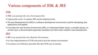 Various components of JDK & JRE
JDK
JDK is an acronym for Java Development Kit.
It physically exists. It contains JRE and development tools.
The Java Development Kit (JDK) is a software development environment used for developing Java
applications and applets.
It includes the Java Runtime Environment (JRE), an interpreter/loader (Java), a compiler (javac), an
archiver (jar), a documentation generator (Javadoc) and other tools needed in Java development.
JRE
JRE is an acronym for Java Runtime Environment.
It is the implementation of JVM and used to provide runtime environment.
It contains set of libraries and other files that JVM uses at runtime.
 