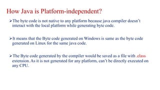 How Java is Platform-independent?
The byte code is not native to any platform because java compiler doesn’t
interact with the local platform while generating byte code.
It means that the Byte code generated on Windows is same as the byte code
generated on Linux for the same java code.
The Byte code generated by the compiler would be saved as a file with .class
extension.As it is not generated for any platform, can’t be directly executed on
any CPU.
 