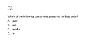 Q1
Which of the following component generates the byte code?
A. javac
B. java
C. javadoc
D. jar
 
