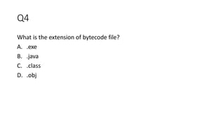 Q4
What is the extension of bytecode file?
A. .exe
B. .java
C. .class
D. .obj
 