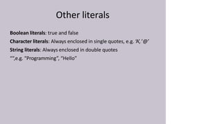 Other literals
Boolean literals: true and false
Character literals: Always enclosed in single quotes, e.g. ‘A’, ’@’
String literals: Always enclosed in double quotes
““,e.g. “Programming”, “Hello”
 