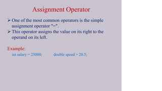 Assignment Operator
 One of the most common operators is the simple
assignment operator "=".
 This operator assigns the value on its right to the
operand on its left.
Example:
int salary = 25000; double speed = 20.5;
 