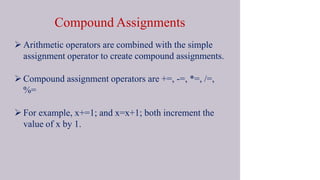 Compound Assignments
 Arithmetic operators are combined with the simple
assignment operator to create compound assignments.
 Compound assignment operators are +=, -=, *=, /=,
%=
 For example, x+=1; and x=x+1; both increment the
value of x by 1.
 